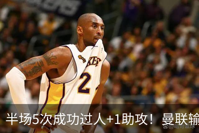半场5次成功过人+1助攻！曼联输球夜仅一人可昂首离开