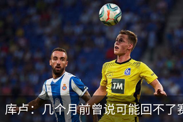 库卢：几个月前曾说可能回不了赛场了；每天苦练10小时