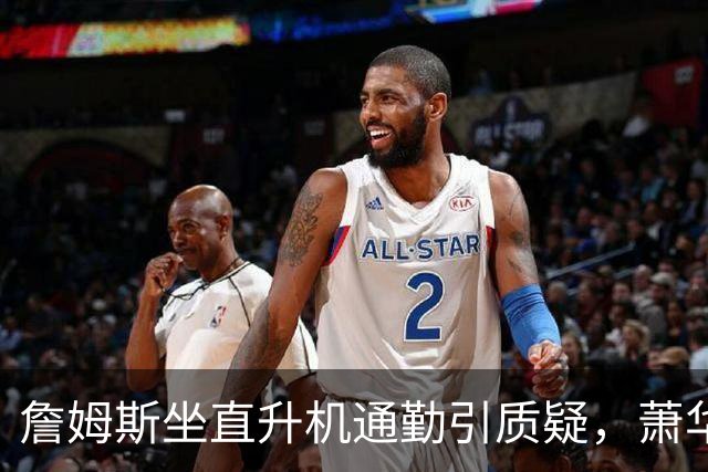 詹姆斯坐直升机通勤引质疑，萧华回应：球队没掺和就没问题