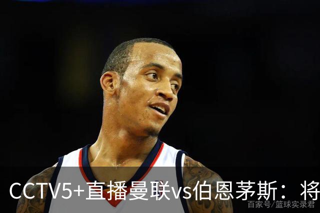 CCTV5+直播曼联vs伯恩茅斯：将帅不和，红魔梦剧场难啃樱桃