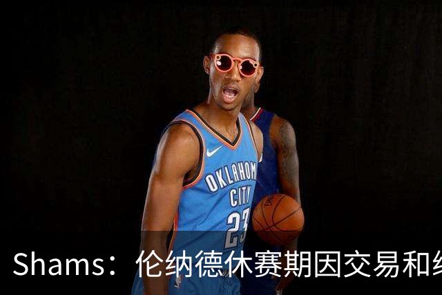 Shams：伦纳德休赛期因交易和续约问题 缺少充分的对抗训练